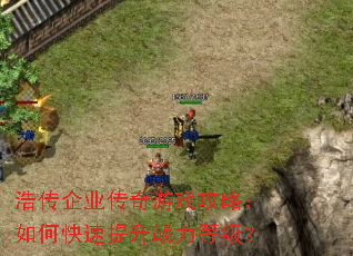 浩传企业传奇游戏攻略:如何快速提升战力等级? 浩传企业传奇游戏攻略:如何快速提升战力等级?