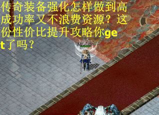 传奇装备强化怎样做到高成功率又不浪费资源？这份性价比提升攻略你get了吗？