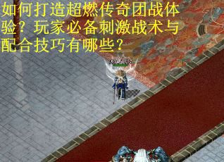 如何打造超燃传奇团战体验？玩家必备刺激战术与配合技巧有哪些？