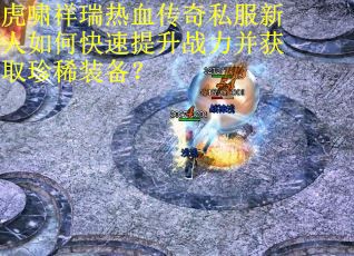 虎啸祥瑞热血传奇私服新人如何快速提升战力并获取珍稀装备？